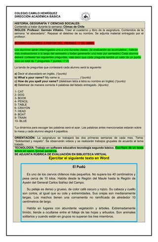 COLEGIO CAMILO HENRÍQUEZ
DIRECCIÓN ACADÉMICA BÁSICA
HISTORIA, GEOGRAFÍA Y CIENCIAS SOCIALES:
Contenido a tratar durante la semana: Climas de Chile
INGLES: Profesor: Germán Villalón. Traer el cuaderno y libro de la asignatura. Contenidos de la
semana “el abecedario”. Repasar el deletreo de su nombre. Se adjunta material entregado por el
profesor.
INTERROGACIONES A PARTIR DEL VIERNES 17 DE ABRIL
Los alumnos serán interrogados uno a uno durante clases. (la evaluación es acumulativa , habrán
más evaluaciones a lo largo del semestre y todas generarán una nota por semestre) Cada alumno
deberá contestar las siguientes preguntas, vale decir que cada pregunta tendrá un valor de un punto
(con un total de 7 preguntas 7 puntos =7,0)
La tanda de preguntas que contestará cada alumno será la siguiente:
a) Decir el abecedario en inglés. (1punto)
b) What´s your name? My name is ____________ (1punto)
c) How do you spell your name? (deletrean letra a letra su nombre en Inglés) (1punto)
d) Deletrear de manera correcta 4 palabras del listado entregado. (4punto)
1- CAT
2- DOG
3- BOOK
4- PENCIL
5- TABLE
6- CRAYON
7- HEAD
8- BOAT
9- TRAIN
10- BLUE
*La dinámica para escoger las palabras será el azar. Las palabras antes mencionadas estarán sobre
la mesa y cada alumno elegirá 4 papelitos.
ORIENTACIÓN: La asignatura se trabajará las dos primeras semanas de cada mes. Tema:
“Solidaridad y respeto”. Se observarán videos y se realizarán trabajos grupales de acuerdo al tema
tratado.
TECNOLOGÍA: Trabajo en software educativo tecnología segundo básico. Escritura de un texto
breve en word. Enviar pendrive.
SE ADJUNTA RÚBRICA DE EVALUACIÓN EN BIBLIOTECA VIRTUAL
Ejercitar el siguiente texto en Word
El Pudú
Es uno de los ciervos chilenos más pequeños. No supera los 40 centímetros y
pesa cerca de 10 kilos. Habita desde la Región del Maule hasta la Región de
Aysén del General Carlos Ibáñez del Campo.
Su pelaje es denso y grueso, de color café oscuro y rojizo. Su cabeza y cuello
son cortos, al igual que su cola y extremidades. Sus orejas son medianamente
largas. Los machos tienen una cornamenta no ramificada de alrededor 10
centímetros de largo.
Habita en lugares con abundante vegetación y árboles. Extremadamente
tímido, tiende a ocultarse entre el follaje de las hojas y arbustos. Son animales
solitarios y cuando están en grupos no superan los tres miembros.
 