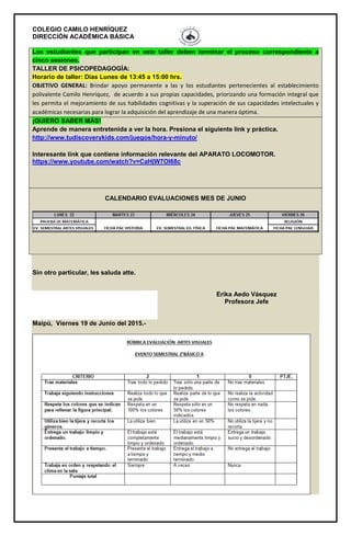 COLEGIO CAMILO HENRÍQUEZ
DIRECCIÓN ACADÉMICA BÁSICA
Los estudiantes que participan en este taller deben terminar el proceso correspondiente a
cinco sesiones.
TALLER DE PSICOPEDAGOGÍA:
Horario de taller: Días Lunes de 13:45 a 15:00 hrs.
OBJETIVO GENERAL: Brindar apoyo permanente a las y los estudiantes pertenecientes al establecimiento
polivalente Camilo Henríquez, de acuerdo a sus propias capacidades, priorizando una formación integral que
les permita el mejoramiento de sus habilidades cognitivas y la superación de sus capacidades intelectuales y
académicas necesarias para lograr la adquisición del aprendizaje de una manera óptima.
¡QUIERO SABER MÁS!
Aprende de manera entretenida a ver la hora. Presiona el siguiente link y práctica.
http://www.tudiscoverykids.com/juegos/hora-y-minuto/
Interesante link que contiene información relevante del APARATO LOCOMOTOR.
https://www.youtube.com/watch?v=CaHjW7OI68c
CALENDARIO EVALUACIONES MES DE JUNIO
Sin otro particular, les saluda atte.
Erika Aedo Vásquez
Profesora Jefe
Maipú, Viernes 19 de Junio del 2015.-
 