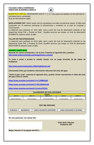 COLEGIO CAMILO HENRÍQUEZ
DIRECCIÓN ACADÉMICA BÁSICA
BILBIOTECA VIRTUAL: DESCARGAR GUÍA N°1, 2, 3, 4. (las guías que estaban con las alternativas
marcadas fueron cambiadas)
Guía de reforzamiento Inglés.
NIVELACIONES PAC: Deben asistir solo los estudiantes que estén previamente citados. El taller está
compuesto por 10 sesiones enfocadas al reforzamiento y nivelación en el área de Lenguaje y
Comunicación.
La selección para participar en dicho taller, será a partir del nivel de desempeño obtenido en las
respectivas fichas PAC y Prueba de Nivel. Aquellos alumnos que tengan un nivel de desempeño
ELEMENTAL deberán asistir al taller.
TALLER DE PSICOPEDAGOGÍA:
La selección para participar en dicho taller, será a partir del nivel de desempeño obtenido en las
respectivas fichas PAC y Pruebas de Nivel. Aquellos alumnos que tengan un nivel de desempeño
INSUFICIENTE deberán asistir al taller.
¡QUIERO SABER MÁS!
Aprende de manera entretenida a ver la hora. Presiona el siguiente link y práctica.
http://www.tudiscoverykids.com/juegos/hora-y-minuto/
Te invito a poner a prueba tu rapidez mental, con un juego divertido de las tablas de
multiplicar.
http://www.sectormatematica.cl/flash/tablalunar.swf
Interesantes links que contienen información relevante del ciclo del agua.
“Gonti el gran ciclo”, presiona el siguiente link y podrás revisar nuevamente el video del ciclo
del agua visto en clases.
https://www.youtube.com/watch?v=s7Jf5MXhj6A
https://www.youtube.com/watch?v=9LVXk0sFauM
https://www.youtube.com/watch?v=ix4ua7hCtXc
CALENDARIO DE EVALUACIONES
TEST ME PREPARO
Sin otro particular, les saluda atte.
Erika Aedo Vásquez
Profesora Jefe
Maipú, Viernes 21 de agosto del 2015.-
 