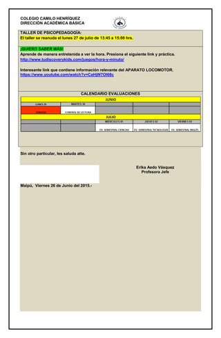 COLEGIO CAMILO HENRÍQUEZ
DIRECCIÓN ACADÉMICA BÁSICA
TALLER DE PSICOPEDAGOGÍA:
El taller se reanuda el lunes 27 de julio de 13:45 a 15:00 hrs.
¡QUIERO SABER MÁS!
Aprende de manera entretenida a ver la hora. Presiona el siguiente link y práctica.
http://www.tudiscoverykids.com/juegos/hora-y-minuto/
Interesante link que contiene información relevante del APARATO LOCOMOTOR.
https://www.youtube.com/watch?v=CaHjW7OI68c
CALENDARIO EVALUACIONES
Sin otro particular, les saluda atte.
Erika Aedo Vásquez
Profesora Jefe
Maipú, Viernes 26 de Junio del 2015.-
 