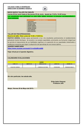 COLEGIO CAMILO HENRÍQUEZ
DIRECCIÓN ACADÉMICA BÁSICA
INICIO NUEVO TALLER PAC INGLÉS
Jueves 04 de Junio hasta el día jueves 25 de Junio, desde las 13:45 a 14:45 horas.
Los estudiantes que participan en este taller deben terminar el proceso correspondiente a
cinco sesiones.
TALLER DE PSICOPEDAGOGÍA:
Horario de taller: Días Lunes de 13:45 a 15:00 hrs.
OBJETIVO GENERAL: Brindar apoyo permanente a las y los estudiantes pertenecientes al establecimiento
polivalente Camilo Henríquez, de acuerdo a sus propias capacidades, priorizando una formación integral que
les permita el mejoramiento de sus habilidades cognitivas y la superación de sus capacidades intelectuales y
académicas necesarias para lograr la adquisición del aprendizaje de una manera óptima.
NOMBRE DEL ALUMNO (A)
LUCAS ÁVILA
MICKAELA BUSTOS
ANTONIA COFRE
ISIDORA DONOSO
PASCAL GONZALEZ
ISIDORA LAGUNAS
FELIPE SERRANO
BELÉN RIQUELME
¡QUIERO SABER MÁS!
https://www.youtube.com/watch?v=mDddRrcb668
Viaje virtual por el aparato digestivo.
CALENDARIO EVALUACIONES
Sin otro particular, les saluda atte.
Erika Aedo Vásquez
Profesora Jefe
Maipú, Viernes 29 de Mayo del 2015.-
 