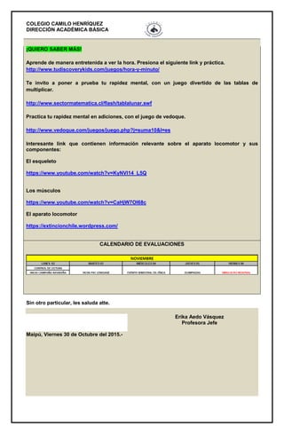 COLEGIO CAMILO HENRÍQUEZ
DIRECCIÓN ACADÉMICA BÁSICA
¡QUIERO SABER MÁS!
Aprende de manera entretenida a ver la hora. Presiona el siguiente link y práctica.
http://www.tudiscoverykids.com/juegos/hora-y-minuto/
Te invito a poner a prueba tu rapidez mental, con un juego divertido de las tablas de
multiplicar.
http://www.sectormatematica.cl/flash/tablalunar.swf
Practica tu rapidez mental en adiciones, con el juego de vedoque.
http://www.vedoque.com/juegos/juego.php?j=suma10&l=es
Interesante link que contienen información relevante sobre el aparato locomotor y sus
componentes:
El esqueleto
https://www.youtube.com/watch?v=KyNVl14_L5Q
Los músculos
https://www.youtube.com/watch?v=CaHjW7OI68c
El aparato locomotor
https://extincionchile.wordpress.com/
CALENDARIO DE EVALUACIONES
Sin otro particular, les saluda atte.
Erika Aedo Vásquez
Profesora Jefe
Maipú, Viernes 30 de Octubre del 2015.-
 