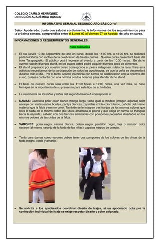 COLEGIO CAMILO HENRÍQUEZ
DIRECCIÓN ACADÉMICA BÁSICA
INFORMATIVO SEMANAL SEGUNDO AÑO BÁSICO “A”
Señor Apoderado: Junto con saludar cordialmente, le informamos de los requerimientos para
la próxima semana, comprendida entre el Lunes 03 al Viernes 07 de Agosto del año en curso.
INFORMACIONES O REQUERIMIENTOS GENERALES:
Peña folclórica
 El día jueves 10 de Septiembre del año en curso, desde las 11:00 hrs. a 18:00 hrs. se realizará
peña folclórica con motivo de la celebración de fiestas patrias. Nuestro curso presentará baile del
trote Tarapaqueño. El público podrá ingresar al evento a partir de las 10:30 horas. En dicho
evento habrán diversos stand, en los cuales usted podrá adquirir diversos tipos de alimentos.
 El stand preparado por nuestro curso corresponde a: pesca milagrosa, ruleta, la rana. Para esta
actividad necesitamos de la participación de todos los apoderados, ya que la peña se desarrollará
durante todo el día. Por lo tanto, solicito inscribirse con turnos de colaboración con la directiva del
curso, quienes contarán con una nómina con los horarios para atender dicho stand.
 El baile de nuestro curso será entre las 11:00 horas a 12:00 horas, una vez más, se hace
hincapié en la importancia de su presencia para este tipo de actividades.
 La vestimenta de los niños y niñas del segundo básico A corresponde a:
 DAMAS: Camiseta polar color blanco manga larga, falda igual al modelo (imagen adjunta) color
naranjo con cintas en los bordes, pantys blancas, zapatillas chicle color blanco, pañolín del mismo
material que la falda y mismo color. También se le integran tres franjas de los mismos colores que
lleva la falda en el mismo orden (Se ubica amarrada al pecho y que caiga en forma de triángulo
hacía la espalda). cabello con dos trenzas amarradas con pompones pequeños diseñados en los
mismos colores de las cintas de la falda.
 VARONES: gorro negro, camisa blanca, bolero negro, pantalón negro, faja o cinturón color
naranjo (el mismo naranjo de la falda de las niñas), zapatos negros de colegio.
 Tanto para damas como varones deben tener dos pompones de los colores de las cintas de la
falda (negro, verde y amarillo)
 Se solicita a los apoderados coordinar diseño de trajes, si un apoderado opta por la
confección individual del traje se exige respetar diseño y color asignado.
 