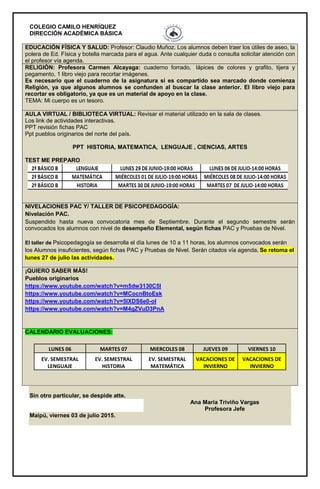COLEGIO CAMILO HENRÍQUEZ
DIRECCIÓN ACADÉMICA BÁSICA
EDUCACIÓN FÍSICA Y SALUD: Profesor: Claudio Muñoz. Los alumnos deben traer los útiles de aseo, la
polera de Ed. Física y botella marcada para el agua. Ante cualquier duda o consulta solicitar atención con
el profesor vía agenda.
RELIGIÓN: Profesora Carmen Alcayaga: cuaderno forrado, lápices de colores y grafito, tijera y
pegamento, 1 libro viejo para recortar imágenes.
Es necesario que el cuaderno de la asignatura si es compartido sea marcado donde comienza
Religión, ya que algunos alumnos se confunden al buscar la clase anterior. El libro viejo para
recortar es obligatorio, ya que es un material de apoyo en la clase.
TEMA: Mi cuerpo es un tesoro.
AULA VIRTUAL / BIBLIOTECA VIRTUAL: Revisar el material utilizado en la sala de clases.
Los link de actividades interactivas.
PPT revisión fichas PAC
Ppt pueblos originarios del norte del país.
PPT HISTORIA, MATEMATICA, LENGUAJE , CIENCIAS, ARTES
TEST ME PREPARO
NIVELACIONES PAC Y/ TALLER DE PSICOPEDAGOGÍA:
Nivelación PAC.
Suspendido hasta nueva convocatoria mes de Septiembre. Durante el segundo semestre serán
convocados los alumnos con nivel de desempeño Elemental, según fichas PAC y Pruebas de Nivel.
El taller de Psicopedagogía se desarrolla el día lunes de 10 a 11 horas, los alumnos convocados serán
los Alumnos insuficientes, según fichas PAC y Pruebas de Nivel. Serán citados vía agenda. Se retoma el
lunes 27 de julio las actividades.
¡QUIERO SABER MÁS!
Pueblos originarios
https://www.youtube.com/watch?v=m5dw3130C5I
https://www.youtube.com/watch?v=MCocnBtoEsk
https://www.youtube.com/watch?v=5lXDS6e0-oI
https://www.youtube.com/watch?v=M4gZVuD3PnA
CALENDARIO EVALUACIONES:
LUNES 06 MARTES 07 MIERCOLES 08 JUEVES 09 VIERNES 10
EV. SEMESTRAL
LENGUAJE
EV. SEMESTRAL
HISTORIA
EV. SEMESTRAL
MATEMÁTICA
VACACIONES DE
INVIERNO
VACACIONES DE
INVIERNO
Sin otro particular, se despide atte.
Ana María Triviño Vargas
Profesora Jefe
Maipú, viernes 03 de julio 2015.
 