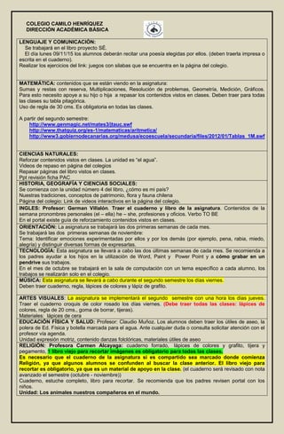 COLEGIO CAMILO HENRÍQUEZ
DIRECCIÓN ACADÉMICA BÁSICA
LENGUAJE Y COMUNICACIÓN:
Se trabajará en el libro proyecto SÉ.
El día lunes 09/11/15 los alumnos deberán recitar una poesía elegidas por ellos. (deben traerla impresa o
escrita en el cuaderno).
Realizar los ejercicios del link: juegos con silabas que se encuentra en la página del colegio.
MATEMÁTICA: contenidos que se están viendo en la asignatura:
Sumas y restas con reserva, Multiplicaciones, Resolución de problemas, Geometría, Medición, Gráficos.
Para esto necesito apoye a su hijo o hija a repasar los contenidos vistos en clases. Deben traer para todas
las clases su tabla pitagórica.
Uso de regla de 30 cms. Es obligatoria en todas las clases.
A partir del segundo semestre:
http://www.genmagic.net/mates3/jtauc.swf
http://www.thatquiz.org/es-1/matematicas/aritmetica/
http://www3.gobiernodecanarias.org/medusa/ecoescuela/secundaria/files/2012/01/Tablas_1M.swf
CIENCIAS NATURALES:
Reforzar contenidos vistos en clases. La unidad es “el agua”.
Videos de repaso en página del colegios
Repasar páginas del libro vistos en clases.
Ppt revisión ficha PAC
HISTORIA, GEOGRAFÍA Y CIENCIAS SOCIALES:
Se comienza con la unidad número 4 del libro, ¿cómo es mi país?
Nuestras tradiciones, conceptos de patrimonio, flora y fauna chilena
Página del colegio: Link de videos interactivos en la página del colegio.
INGLES: Profesor: German Villalón. Traer el cuaderno y libro de la asignatura. Contenidos de la
semana pronombres personales (el – ella) he – she, profesiones y oficios. Verbo TO BE
En el portal existe guía de reforzamiento contenidos vistos en clases.
ORIENTACIÓN: La asignatura se trabajará las dos primeras semanas de cada mes.
Se trabajará las dos primeras semanas de noviembre:
Tema: Identificar emociones experimentadas por ellos y por los demás (por ejemplo, pena, rabia, miedo,
alegría) y distinguir diversas formas de expresarlas.
TECNOLOGÍA: Esta asignatura se llevará a cabo las dos últimas semanas de cada mes. Se recomienda a
los padres ayudar a los hijos en la utilización de Word, Paint y Power Point y a cómo grabar en un
pendrive sus trabajos.
En el mes de octubre se trabajará en la sala de computación con un tema específico a cada alumno, los
trabajos se realizarán solo en el colegio.
MÚSICA: Esta asignatura se llevará a cabo durante el segundo semestre los días viernes.
Deben traer cuaderno, regla, lápices de colores y lápiz de grafito.
ARTES VISUALES: La asignatura se implementará el segundo semestre con una hora los días jueves.
Traer el cuaderno croquis de color rosado los días viernes. (Debe traer todas las clases: lápices de
colores, regla de 20 cms., goma de borrar, tijeras).
Materiales: lápices de cera
EDUCACIÓN FÍSICA Y SALUD: Profesor: Claudio Muñoz. Los alumnos deben traer los útiles de aseo, la
polera de Ed. Física y botella marcada para el agua. Ante cualquier duda o consulta solicitar atención con el
profesor vía agenda.
Unidad expresión motriz, contenido danzas folclóricas, materiales útiles de aseo
RELIGIÓN: Profesora Carmen Alcayaga: cuaderno forrado, lápices de colores y grafito, tijera y
pegamento, 1 libro viejo para recortar imágenes es obligatorio para todas las clases.
Es necesario que el cuaderno de la asignatura si es compartido sea marcado donde comienza
Religión, ya que algunos alumnos se confunden al buscar la clase anterior. El libro viejo para
recortar es obligatorio, ya que es un material de apoyo en la clase. (el cuaderno será revisado con nota
avanzado el semestre (octubre - noviembre))
Cuaderno, estuche completo, libro para recortar. Se recomienda que los padres revisen portal con los
niños.
Unidad: Los animales nuestros compañeros en el mundo.
 