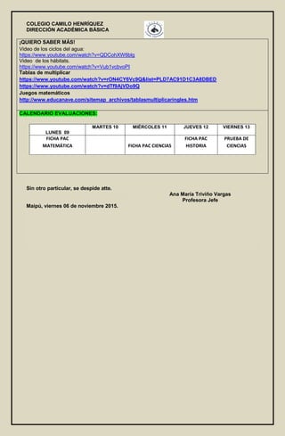 COLEGIO CAMILO HENRÍQUEZ
DIRECCIÓN ACADÉMICA BÁSICA
¡QUIERO SABER MÁS!
Video de los ciclos del agua:
https://www.youtube.com/watch?v=QDCohXW6blg
Video de los hábitats.
https://www.youtube.com/watch?v=Vub1vcbvoPI
Tablas de multiplicar
https://www.youtube.com/watch?v=rON4CY6Vc9Q&list=PLD7AC91D1C3A8DBED
https://www.youtube.com/watch?v=dTf9AjVDo9Q
Juegos matemáticos
http://www.educanave.com/sitemap_archivos/tablasmultiplicaringles.htm
CALENDARIO EVALUACIONES:
LUNES 09
MARTES 10 MIÉRCOLES 11 JUEVES 12 VIERNES 13
FICHA PAC
MATEMÁTICA FICHA PAC CIENCIAS
FICHA PAC
HISTORIA
PRUEBA DE
CIENCIAS
Sin otro particular, se despide atte.
Ana María Triviño Vargas
Profesora Jefe
Maipú, viernes 06 de noviembre 2015.
 