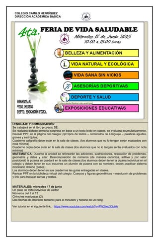 COLEGIO CAMILO HENRÍQUEZ
DIRECCIÓN ACADÉMICA BÁSICA
LENGUAJE Y COMUNICACIÓN:
Se trabajará en el libro proyecto SÉ.
Se realizará dictado semanal sorpresa en base a un texto leído en clases, se evaluará acumulativamente.
Revisar PPT en la página del colegio: ppt tipos de textos – contenidos de Lenguaje – palabras agudas,
graves y esdrújulas;
Cuaderno caligrafía debe estar en la sala de clases. (los alumnos que no lo tengan serán evaluados con
nota mínima)
Cuaderno copia debe estar en la sala de clases (los alumnos que no lo tengan serán evaluados con nota
mínima)
MATEMÁTICA: Durante la unidad se reforzarán las adiciones, sustracciones, resolución de problemas,
geometría y datos y azar. Descomposición de números (de manera canónica, aditiva y por valor
posicional) la pizarra se quedará en la sala de clases.(los alumnos deben tener la pizarra individual en el
colegio y deben tener en sus estuches un plumón de pizarra con su nombre), deben practicar sistema
monetario chileno (pesos)
Los alumnos deben tener en sus cuadernos las guías entregadas en clases.
Revisar PPT en la biblioteca virtual del colegio: Cuerpos y figuras geométricas – resolución de problemas
y link para trabajar sumas y restas.
MATERIALES: miércoles 17 de junio
Un plato de torta individual de cartón
Números del 1 al 12
Chinches mariposas (2)
Dos flechas de diferente tamaño (para el minutero y horario de un reloj)
Ver tutorial en el siguiente link, https://www.youtube.com/watch?v=PW2twpX3uhA
 