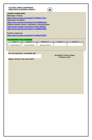 COLEGIO CAMILO HENRÍQUEZ
DIRECCIÓN ACADÉMICA BÁSICA
¡QUIERO SABER MÁS!
Diptongos e hiatos:
https://www.youtube.com/watch?v=7hB3c2_PxYo
Separación de silabas:
https://www.youtube.com/watch?v=myeSNOpjnps
Palabras agudas, graves, esdrújulas y sobresdrújulas
https://www.youtube.com/watch?v=ht3L1NPIXUg
https://www.youtube.com/watch?v=veMIgGnODrE
Pueblos originarios
https://www.youtube.com/watch?v=m5dw3130C5I
CALENDARIO EVALUACIONES:
Sin otro particular, se despide atte.
Ana María Triviño Vargas
Profesora Jefe
Maipú, viernes 12 de Junio 2015.
 