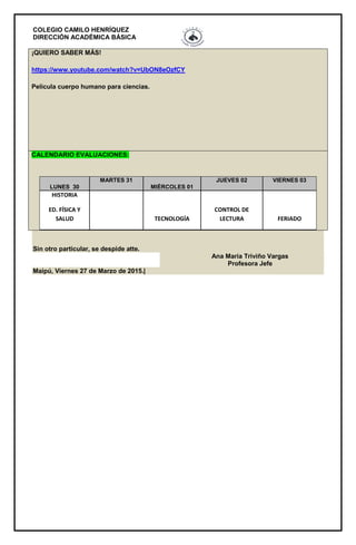 COLEGIO CAMILO HENRÍQUEZ
DIRECCIÓN ACADÉMICA BÁSICA
¡QUIERO SABER MÁS!
https://www.youtube.com/watch?v=UbON8eOzfCY
Película cuerpo humano para ciencias.
CALENDARIO EVALUACIONES:
LUNES 30
MARTES 31
MIÉRCOLES 01
JUEVES 02 VIERNES 03
HISTORIA
ED. FÍSICA Y
SALUD TECNOLOGÍA
CONTROL DE
LECTURA FERIADO
Sin otro particular, se despide atte.
Ana María Triviño Vargas
Profesora Jefe
Maipú, Viernes 27 de Marzo de 2015.|
 