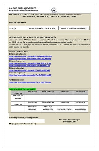 COLEGIO CAMILO HENRÍQUEZ
DIRECCIÓN ACADÉMICA BÁSICA
AULA VIRTUAL / BIBLIOTECA VIRTUAL: Revisar el material utilizado en la sala de clases.
PPT HISTORIA, MATEMATICA, LENGUAJE , CIENCIAS, ARTES
TEST ME PREPARO
CIENCIAS JUEVES 07 DE MAYO -19: 00 HORAS JUEVES 14 DE MAYO - 14: 00 HORAS
NIVELACIONES PAC Y/ TALLER DE PSICOPEDAGOGÍA:
Las nivelaciones PAC son desde el viernes 17de abril al viernes 08 de mayo desde las 10:00 a
las 11:00 horas. Se enviará comunicación a los alumnos que deban asistir.
El taller de Psicopedagogía se desarrolla el día jueves de 10 a 11 horas, los alumnos convocados
serán citados vía agenda.
¡QUIERO SABER MÁS!
Sistema circulatorio:
https://www.youtube.com/watch?v=fXMG0DAu9U0
https://www.youtube.com/watch?v=Px_qiUXL9Og
Sistema locomotor
https://www.youtube.com/watch?v=KyNVl14_L5Q
https://www.youtube.com/watch?v=TrX5Etjo12Q
Sistema digestivo:
https://www.youtube.com/watch?v=VlxIyaNEN40
Sistema respiratorio
https://www.youtube.com/watch?v=fmTK8dyopS0
Puntos cardinales
https://www.youtube.com/watch?v=c_Ac9VR11qc
CALENDARIO EVALUACIONES:
LUNES 04
MARTES 05 MIÉRCOLES 06 JUEVES 07 VIERNES 08
CONTROL DE
LECTURA
LUNES 11
MARTES 12 MIÉRCOLES 13 JUEVES 14 VIERNES 15
FICHA PAC
LENGUAJE
FICHA PAC
MATEMÁTICA PRUEBA DE CIENCIAS ANIVERSARIO
Sin otro particular, se despide atte.
Ana María Triviño Vargas
Profesora Jefe
Maipú, jueves 30 de abril 2015.|
 