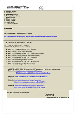 COLEGIO CAMILO HENRÍQUEZ
DIRECCIÓN ACADÉMICA BÁSICA
3.- Andrade Renato
4.- Ávila Hernán
5.- Bravo Maximiliano
6.- Carrasco Maximiliano
7.- Muñoz Fabían
8.- Ortuza Cristian
9.- Oyarce Eloísa
10.- Pavés Xavi
11.- Zamorano Martina
ME PREPARO:
CALENDARIO DE EVALUACIONES: ABRIL
http://portalcamilino.cl/web/index.php/recursos-educativos/calendario-de-pruebas
AULA VIRTUAL / BIBLIOTECA VIRTUAL:
AULA VIRTUAL / BIBLIOTECA VIRTUAL:
 PPT REVISIÓN FICHA PAC Nº 3 Historia.
 PPT evaluación diagnóstica Historia.
 PPT REVISIÓN FICHA PAC Nº 3 Ciencias Naturales.
 PPT evaluación diagnóstica Ciencias Naturales.
 PPT REVISIÓN FICHA PAC Nº 3 Lenguaje.
 PPT evaluación diagnóstica Lenguaje.
 PPT REVISIÓN FICHA PAC Nº 3 Matemática.
 PPT evaluación diagnóstica Matemática.
• ¡QUIERO SABER MÁS! Se presentan link´ s de apoyo y refuerzo a la asignatura.
Matemática: http://www.cyberkidz.es/cyberkidz/juego.php
http://www.mundoprimaria.com/recursos-educativos
Lenguaje: https://www.youtube.com/watch?v=Dd4raPNFxhA
Historia: http://www.educarchile.cl/ech/pro/app/detalle
https://www.youtube.com/watch?v=MBcQ8R33PY8
Ciencias: https://www.youtube.com/watch?v=LikAcpoqlzQ
https://www.youtube.com/watch?v=1daI_Wx9AKA
Sin otro particular, se despide atte.
Vilma Sáez S.
Profesora Jefe
Maipú, viernes 29 de abril de 2016
 
