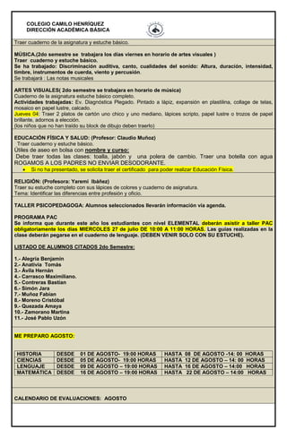 COLEGIO CAMILO HENRÍQUEZ
DIRECCIÓN ACADÉMICA BÁSICA
Traer cuaderno de la asignatura y estuche básico.
MÚSICA.(2do semestre se trabajara los días viernes en horario de artes visuales )
Traer cuaderno y estuche básico.
Se ha trabajado: Discriminación auditiva, canto, cualidades del sonido: Altura, duración, intensidad,
timbre, instrumentos de cuerda, viento y percusión.
Se trabajará : Las notas musicales
ARTES VISUALES( 2do semestre se trabajara en horario de música)
Cuaderno de la asignatura estuche básico completo.
Actividades trabajadas: Ev. Diagnóstica Plegado. Pintado a lápiz, expansión en plastilina, collage de telas,
mosaico en papel lustre, calcado.
Jueves 04: Traer 2 platos de cartón uno chico y uno mediano, lápices scripto, papel lustre o trozos de papel
brillante, adornos a elección.
(los niños que no han traído su block de dibujo deben traerlo)
EDUCACIÓN FÍSICA Y SALUD: (Profesor: Claudio Muñoz)
Traer cuaderno y estuche básico.
Útiles de aseo en bolsa con nombre y curso:
Debe traer todas las clases: toalla, jabón y una polera de cambio. Traer una botella con agua
ROGAMOS A LOS PADRES NO ENVIAR DESODORANTE.
 Si no ha presentado, se solicita traer el certificado para poder realizar Educación Física.
RELIGIÓN: (Profesora: Yaremi Ibáñez)
Traer su estuche completo con sus lápices de colores y cuaderno de asignatura.
Tema: Identificar las diferencias entre profesión y oficio.
TALLER PSICOPEDAGOGA: Alumnos seleccionados llevarán información vía agenda.
PROGRAMA PAC
Se informa que durante este año los estudiantes con nivel ELEMENTAL deberán asistir a taller PAC
obligatoriamente los días MIERCOLES 27 de julio DE 10:00 A 11:00 HORAS. Las guías realizadas en la
clase deberán pegarse en el cuaderno de lenguaje. (DEBEN VENIR SOLO CON SU ESTUCHE).
LISTADO DE ALUMNOS CITADOS 2do Semestre:
1.- Alegría Benjamín
2.- Anativia Tomás
3.- Ávila Hernán
4.- Carrasco Maximiliano.
5.- Contreras Bastían
6.- Simón Jara
7.- Muñoz Fabían
8.- Moreno Cristóbal
9.- Quezada Amaya
10.- Zamorano Martina
11.- José Pablo Uzón
ME PREPARO AGOSTO:
HISTORIA DESDE 01 DE AGOSTO- 19:00 HORAS HASTA 08 DE AGOSTO -14: 00 HORAS
CIENCIAS DESDE 05 DE AGOSTO- 19:00 HORAS HASTA 12 DE AGOSTO – 14: 00 HORAS
LENGUAJE DESDE 09 DE AGOSTO – 19:00 HORAS HASTA 16 DE AGOSTO – 14:00 HORAS
MATEMÁTICA DESDE 16 DE AGOSTO – 19:00 HORAS HASTA 22 DE AGOSTO – 14:00 HORAS
CALENDARIO DE EVALUACIONES: AGOSTO
 