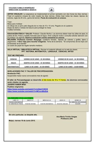 COLEGIO CAMILO HENRÍQUEZ
DIRECCIÓN ACADÉMICA BÁSICA
ARTES VISUALES: La asignatura se implementará el primer semestre con dos horas los días viernes.
Traer el cuaderno croquis de color rosado los días viernes. (Debe traer todas las clases: lápices de
colores, regla de 20 cms., goma de borrar). Pauta de evaluación en anexos.
Traer:
Masa para moldear
Un dibujo de un jarro pato diaguita de no más de 10 x 10 cms. Pegado en el cuaderno
Hojas de diario o bolsas de basura para proteger la mesa
Toallas húmedas.
EDUCACIÓN FÍSICA Y SALUD: Profesor: Claudio Muñoz. Los alumnos deben traer los útiles de aseo, la
polera de Ed. Física y botella marcada para el agua. Ante cualquier duda o consulta solicitar atención con
el profesor vía agenda. Rubrica evaluación evento semestral en anexos
RELIGIÓN: Profesora Carmen Alcayaga: cuaderno forrado, lápices de colores y grafito, tijera y
pegamento, 1 libro viejo para recortar imágenes. Tema de la semana: "El compromiso de los hijos con
el bienestar de la familia"
Un sobre de papel de regalo tamaño mediano.
AULA VIRTUAL / BIBLIOTECA VIRTUAL: Revisar el material utilizado en la sala de clases.
PPT HISTORIA, MATEMATICA, LENGUAJE , CIENCIAS, ARTES
TEST ME PREPARO
CIENCIAS VIERNES 26 DE JUNIO - 19: 00 HORAS VIERNES 03 DE JULIO - 14: 00 HORAS
INGLES MARTES 23 DE JUNIO - 19: 00 HORAS MARTES 30 DE JUNIO - 14: 00 HORAS
MATEMATICAS LUNES 15 DE JUNIO - 19: 00 HORAS LUNES 22 DE JUNIO – 14:00 HORAS
NIVELACIONES PAC Y/ TALLER DE PSICOPEDAGOGÍA:
Nivelación PAC.
Suspendido hasta nueva convocatoria mes de agosto
El taller de Psicopedagogía se desarrolla el día lunes de 10 a 11 horas, los alumnos convocados
serán citados vía agenda.
¡QUIERO SABER MÁS!
Pueblos originarios
https://www.youtube.com/watch?v=m5dw3130C5I
https://www.youtube.com/watch?v=MCocnBtoEsk
CALENDARIO EVALUACIONES:
Sin otro particular, se despide atte.
Ana María Triviño Vargas
Profesora Jefe
Maipú, viernes 19 de Junio 2015.
 