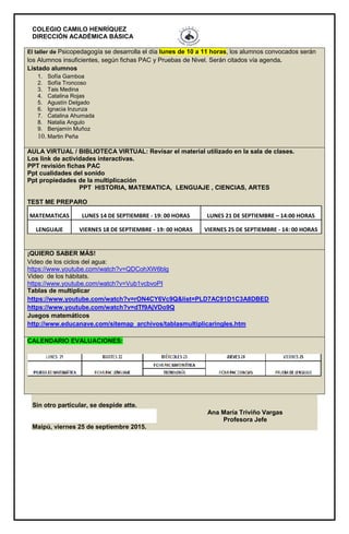 COLEGIO CAMILO HENRÍQUEZ
DIRECCIÓN ACADÉMICA BÁSICA
El taller de Psicopedagogía se desarrolla el día lunes de 10 a 11 horas, los alumnos convocados serán
los Alumnos insuficientes, según fichas PAC y Pruebas de Nivel. Serán citados vía agenda.
Listado alumnos
1. Sofía Gamboa
2. Sofía Troncoso
3. Tais Medina
4. Catalina Rojas
5. Agustín Delgado
6. Ignacia Inzunza
7. Catalina Ahumada
8. Natalia Angulo
9. Benjamín Muñoz
10. Martin Peña
AULA VIRTUAL / BIBLIOTECA VIRTUAL: Revisar el material utilizado en la sala de clases.
Los link de actividades interactivas.
PPT revisión fichas PAC
Ppt cualidades del sonido
Ppt propiedades de la multiplicación
PPT HISTORIA, MATEMATICA, LENGUAJE , CIENCIAS, ARTES
TEST ME PREPARO
MATEMATICAS LUNES 14 DE SEPTIEMBRE - 19: 00 HORAS LUNES 21 DE SEPTIEMBRE – 14:00 HORAS
LENGUAJE VIERNES 18 DE SEPTIEMBRE - 19: 00 HORAS VIERNES 25 DE SEPTIEMBRE - 14: 00 HORAS
¡QUIERO SABER MÁS!
Video de los ciclos del agua:
https://www.youtube.com/watch?v=QDCohXW6blg
Video de los hábitats.
https://www.youtube.com/watch?v=Vub1vcbvoPI
Tablas de multiplicar
https://www.youtube.com/watch?v=rON4CY6Vc9Q&list=PLD7AC91D1C3A8DBED
https://www.youtube.com/watch?v=dTf9AjVDo9Q
Juegos matemáticos
http://www.educanave.com/sitemap_archivos/tablasmultiplicaringles.htm
CALENDARIO EVALUACIONES:
Sin otro particular, se despide atte.
Ana María Triviño Vargas
Profesora Jefe
Maipú, viernes 25 de septiembre 2015.
 