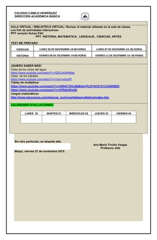 COLEGIO CAMILO HENRÍQUEZ
DIRECCIÓN ACADÉMICA BÁSICA
AULA VIRTUAL / BIBLIOTECA VIRTUAL: Revisar el material utilizado en la sala de clases.
Los link de actividades interactivas.
PPT revisión fichas PAC
PPT HISTORIA, MATEMATICA, LENGUAJE , CIENCIAS, ARTES
TEST ME PREPARO
CIENCIAS LUNES 30 DE NOVIEMBRE-19:00 HORAS LUNES 07 DE DICIEMBRE-14: 00 HORAS
HISTORIA VIERNES 04 DE DICIEMBRE-19:00 HORAS VIERNES 11 DE DICIEMBRE-14: 00 HORAS
¡QUIERO SABER MÁS!
Video de los ciclos del agua:
https://www.youtube.com/watch?v=QDCohXW6blg
Video de los hábitats.
https://www.youtube.com/watch?v=Vub1vcbvoPI
Tablas de multiplicar
https://www.youtube.com/watch?v=rON4CY6Vc9Q&list=PLD7AC91D1C3A8DBED
https://www.youtube.com/watch?v=dTf9AjVDo9Q
Juegos matemáticos
http://www.educanave.com/sitemap_archivos/tablasmultiplicaringles.htm
CALENDARIO EVALUACIONES:
LUNES 30 MARTES 01 MIÉRCOLES 02 JUEVES 03 VIERNES 04
Sin otro particular, se despide atte.
Ana María Triviño Vargas
Profesora Jefe
Maipú, viernes 27 de noviembre 2015.
 