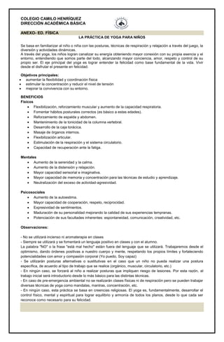 COLEGIO CAMILO HENRÍQUEZ
DIRECCIÓN ACADÉMICA BÁSICA
ANEXO- ED. FÍSICA
LA PRÁCTICA DE YOGA PARA NIÑOS
Se basa en familiarizar al niño o niña con las posturas, técnicas de respiración y relajación a través del juego, la
diversión y actividades dinámicas.
A través del yoga, los niños logran canalizar su energía obteniendo mayor conexión con su propia esencia y el
entorno, entendiendo que somos parte del todo, alcanzando mayor conciencia, amor, respeto y control de su
propio ser. El eje principal del yoga es lograr entender la felicidad como base fundamental de la vida. Vivir
desde el disfrutar el presente en felicidad.
Objetivos principales:
 aumentar la flexibilidad y coordinación física
 estimular la concentración y reducir el nivel de tensión
 mejorar la convivencia con su entorno.
BENEFICIOS
Físicos
 Flexibilización, reforzamiento muscular y aumento de la capacidad respiratoria.
 Fomentar hábitos posturales correctos (es básico a estas edades).
 Reforzamiento de espalda y abdomen.
 Mantenimiento de la tonicidad de la columna vertebral.
 Desarrollo de la caja torácica.
 Masaje de órganos internos.
 Flexibilización articular.
 Estimulación de la respiración y el sistema circulatorio.
 Capacidad de recuperación ante la fatiga.
Mentales
 Aumento de la serenidad y la calma.
 Aumento de la distensión y relajación.
 Mayor capacidad sensorial e imaginativa.
 Mayor capacidad de memoria y concentración para las técnicas de estudio y aprendizaje.
 Neutralización del exceso de actividad-agresividad.
Psicosociales
 Aumento de la autoestima.
 Mayor capacidad de cooperación, respeto, reciprocidad.
 Expresividad de sentimientos.
 Maduración de su personalidad mejorando la calidad de sus experiencias tempranas.
 Potenciación de sus facultades inherentes: espontaneidad, comunicación, creatividad, etc.
Observaciones:
- No se utilizará incienso ni aromaterapia en clases
- Siempre se utilizará y se fomentará un lenguaje positivo en clases y con el alumno.
La palabra "NO" o la frase "está mal hecho" están fuera del lenguaje que se utilizará. Trabajaremos desde el
optimismo, dando órdenes positivas a nuestro cuerpo y mente, respetando los propios límites y fortaleciendo
potencialidades con amor y compasión corporal (Yo puedo, Soy capaz)
- Se utilizarán posturas alternativas o sustitutivas en el caso que un niño no pueda realizar una postura
específica, de acuerdo al tipo de trabajo que se realice (orgánico, muscular, circulatorio, etc.)
- En ningún caso, se forzará al niño a realizar posturas que impliquen riesgo de lesiones. Por esta razón, el
trabajo inicial será introductorio desde lo más básico para las distintas técnicas.
- En caso de pre-emergencia ambiental no se realizarán clases físicas ni de respiración pero se pueden trabajar
diversas técnicas de yoga como mandalas, mantras, concentración, etc.
- En ningún caso, esta práctica se basa en creencias religiosas. El yoga es, fundamentalmente, desarrollar el
control físico, mental y espiritual para lograr equilibrio y armonía de todos los planos, desde lo que cada ser
reconoce como necesario para su felicidad.
 