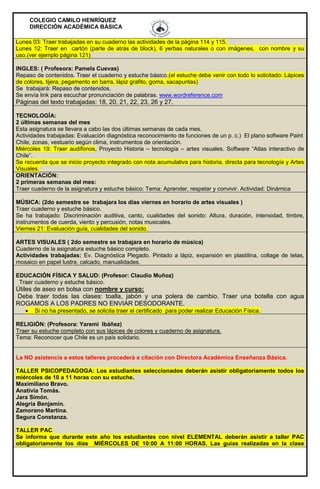 COLEGIO CAMILO HENRÍQUEZ
DIRECCIÓN ACADÉMICA BÁSICA
Lunes 03: Traer trabajadas en su cuaderno las actividades de la página 114 y 115.
Lunes 12: Traer en cartón (parte de atrás de block), 6 yerbas naturales o con imágenes, con nombre y su
uso.(ver ejemplo página 121)
INGLES: ( Profesora: Pamela Cuevas)
Repaso de contenidos. Traer el cuaderno y estuche básico.(el estuche debe venir con todo lo solicitado: Lápices
de colores, tijera, pegamento en barra, lápiz grafito, goma, sacapuntas)
Se trabajará: Repaso de contenidos.
Se envía link para escuchar pronunciación de palabras. www.wordreference.com
Páginas del texto trabajadas: 18, 20, 21, 22, 23, 26 y 27.
TECNOLOGÍA:
2 últimas semanas del mes
Esta asignatura se llevara a cabo las dos últimas semanas de cada mes.
Actividades trabajadas: Evaluación diagnóstica reconocimiento de funciones de un p. c.) El plano software Paint
Chile, zonas, vestuario según clima, instrumentos de orientación.
Miércoles 19: Traer audífonos, Proyecto Historia – tecnología – artes visuales. Software “Atlas interactivo de
Chile”.
Se recuerda que se inicio proyecto integrado con nota acumulativa para historia, directa para tecnología y Artes
Visuales.
ORIENTACIÓN:
2 primeras semanas del mes:
Traer cuaderno de la asignatura y estuche básico: Tema: Aprender, respetar y convivir. Actividad: Dinámica
MÚSICA: (2do semestre se trabajara los días viernes en horario de artes visuales )
Traer cuaderno y estuche básico.
Se ha trabajado: Discriminación auditiva, canto, cualidades del sonido: Altura, duración, intensidad, timbre,
instrumentos de cuerda, viento y percusión, notas musicales.
Viernes 21: Evaluación guía, cualidades del sonido.
ARTES VISUALES ( 2do semestre se trabajara en horario de música)
Cuaderno de la asignatura estuche básico completo.
Actividades trabajadas: Ev. Diagnóstica Plegado. Pintado a lápiz, expansión en plastilina, collage de telas,
mosaico en papel lustre, calcado, manualidades.
EDUCACIÓN FÍSICA Y SALUD: (Profesor: Claudio Muñoz)
Traer cuaderno y estuche básico.
Útiles de aseo en bolsa con nombre y curso:
Debe traer todas las clases: toalla, jabón y una polera de cambio. Traer una botella con agua
ROGAMOS A LOS PADRES NO ENVIAR DESODORANTE.
 Si no ha presentado, se solicita traer el certificado para poder realizar Educación Física.
RELIGIÓN: (Profesora: Yaremi Ibáñez)
Traer su estuche completo con sus lápices de colores y cuaderno de asignatura.
Tema: Reconocer que Chile es un país solidario.
La NO asistencia a estos talleres procederá a citación con Directora Académica Enseñanza Básica.
TALLER PSICOPEDAGOGA: Los estudiantes seleccionados deberán asistir obligatoriamente todos los
miércoles de 10 a 11 horas con su estuche.
Maximiliano Bravo.
Anativia Tomás.
Jara Simón.
Alegría Benjamín.
Zamorano Martina.
Segura Constanza.
TALLER PAC
Se informa que durante este año los estudiantes con nivel ELEMENTAL deberán asistir a taller PAC
obligatoriamente los días MIÉRCOLES DE 10:00 A 11:00 HORAS. Las guías realizadas en la clase
 