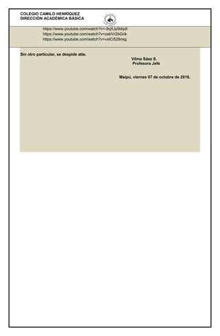 COLEGIO CAMILO HENRÍQUEZ
DIRECCIÓN ACADÉMICA BÁSICA
https://www.youtube.com/watch?v=-9qXJp9dqdI
https://www.youtube.com/watch?v=zabVr2bGrik
https://www.youtube.com/watch?v=vxICi528nsg
Sin otro particular, se despide atte.
Vilma Sáez S.
Profesora Jefe
Maipú, viernes 07 de octubre de 2016.
 