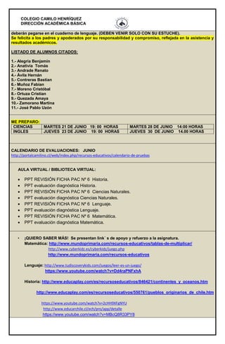 COLEGIO CAMILO HENRÍQUEZ
DIRECCIÓN ACADÉMICA BÁSICA
deberán pegarse en el cuaderno de lenguaje. (DEBEN VENIR SOLO CON SU ESTUCHE).
Se felicita a los padres y apoderados por su responsabilidad y compromiso, reflejada en la asistencia y
resultados académicos.
LISTADO DE ALUMNOS CITADOS:
1.- Alegría Benjamín
2.- Anativia Tomás
3.- Andrade Renato
4.- Ávila Hernán
5.- Contreras Bastían
6.- Muñoz Fabían
7.- Moreno Cristóbal
8.- Ortuza Cristian
9.- Quezada Amaya
10.- Zamorano Martina
11.- José Pablo Uzón
ME PREPARO:
CIENCIAS MARTES 21 DE JUNIO 19: 00 HORAS MARTES 28 DE JUNIO 14:00 HORAS
INGLES JUEVES 23 DE JUNIO 19: 00 HORAS JUEVES 30 DE JUNIO 14.00 HORAS
CALENDARIO DE EVALUACIONES: JUNIO
http://portalcamilino.cl/web/index.php/recursos-educativos/calendario-de-pruebas
AULA VIRTUAL / BIBLIOTECA VIRTUAL:
 PPT REVISIÓN FICHA PAC Nº 6 Historia.
 PPT evaluación diagnóstica Historia.
 PPT REVISIÓN FICHA PAC Nº 6 Ciencias Naturales.
 PPT evaluación diagnóstica Ciencias Naturales.
 PPT REVISIÓN FICHA PAC Nº 6 Lenguaje.
 PPT evaluación diagnóstica Lenguaje.
 PPT REVISIÓN FICHA PAC Nº 6 Matemática.
 PPT evaluación diagnóstica Matemática.
• ¡QUIERO SABER MÁS! Se presentan link´ s de apoyo y refuerzo a la asignatura.
Matemática: http://www.mundoprimaria.com/recursos-educativos/tablas-de-multiplicar/
http://www.cyberkidz.es/cyberkidz/juego.php
http://www.mundoprimaria.com/recursos-educativos
Lenguaje: http://www.tudiscoverykids.com/juegos/leer-es-un-juego/
https://www.youtube.com/watch?v=Dd4raPNFxhA
Historia: http://www.educaplay.com/es/recursoseducativos/846421/continentes_y_oceanos.htm
http://www.educaplay.com/es/recursoseducativos/550761/pueblos_originarios_de_chile.htm
https://www.youtube.com/watch?v=2cHH9XFgNYU
http://www.educarchile.cl/ech/pro/app/detalle
https://www.youtube.com/watch?v=MBcQ8R33PY8
 