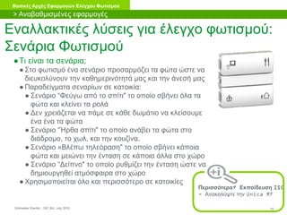 Schneider Electric 15- ISC BU- July 2010
Βασικές Αρχές Εφαρμογών Ελέγχου Φωτισμού
Εναλλακτικές λύσεις για έλεγχο φωτισμού:
Σενάρια Φωτισμού
●Τι είναι τα σενάρια;
● Στο φωτισμό ένα σενάριο προσαρμόζει τα φώτα ώστε να
διευκολύνουν την καθημερινότητά μας και την άνεσή μας
● Παραδείγματα σεναρίων σε κατοικία:
● Σενάριο “Φεύγω από το σπίτι" το οποίο σβήνει όλα τα
φώτα και κλείνει τα ρολά
● Δεν χρειάζεται να πάμε σε κάθε δωμάτιο να κλείσουμε
ένα ένα τα φώτα
● Σενάριο “Ήρθα σπίτι" το οποίο ανάβει τα φώτα στο
διάδρομο, το χωλ, και την κουζίνα.
● Σενάριο «Βλέπω τηλεόραση" το οποίο σβήνει κάποια
φώτα και μειώνει την ένταση σε κάποια άλλα στο χώρο
● Σενάριο “Δείπνο" το οποίο ρυθμίζει την ένταση ώστε να
δημιουργηθεί ατμόσφαιρα στο χώρο
● Χρησιμοποιείται όλο και περισσότερο σε κατοικίες
Περισσότερα? Εκπαίδευση ISC
- Ανακαλύψτε την Unica RF
> Αναβαθμισμένες εφαρμογές
 