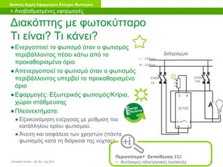 Schneider Electric 18- ISC BU- July 2010
Βασικές Αρχές Εφαρμογών Ελέγχου Φωτισμού
Διακόπτης με φωτοκύτταρο
Τι είναι? Τι κάνει?
●Ενεργοποιεί το φωτισμό όταν ο φωτισμός
περιβάλλοντος πέσει κάτω από το
προκαθορισμένο όριο
●Απενεργοποιεί το φωτισμό όταν ο φωτισμός
περιβάλλοντος υπερβεί το προκαθορισμένο
όριο
●Εφαρμογές: Εξωτερικός φωτισμός/Κτίρια,
χώροι στάθμευσης
●Πλεονεκτήματα:
● Εξοικονόμηση ενέργειας με ρύθμιση του
κατάλληλου ορίου φωτισμού.
● Άνεση και ασφάλεια των χρηστών (πάντα
φωτισμός κατά τη διάρκεια της νύχτας)
Διάγραμμα
L- 230Vac
N- 230Vac
iC60N
1A
N L
iC60N
10A
1 2
3 4
IC100
> Αναβαθμισμένες εφαρμογές
Περισσότερα? Εκπαίδευση ISC
- Αυτόνομες ηλεκτρονικές συσκευές
 