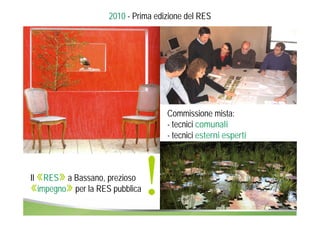 2010 - Prima edizione del RES 
Il «RES» a Bassano, prezioso 
«impegno» per la RES pubblica! 
Commissione mista: 
- tecnici comunali 
- tecnici esterni esperti 
 