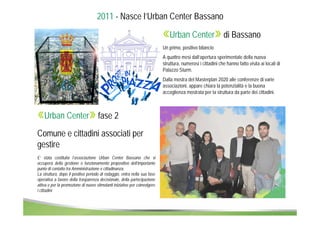 2011 - Nasce l’Urban Center Bassano 
«Urban Center» di Bassano 
Un primo, positivo bilancio 
A quattro mesi dall’apertura sperimentale della nuova 
struttura, numerosi i cittadini che hanno fatto visita ai locali di 
Palazzo Sturm. 
Dalla mostra del Masterplan 2020 alle conferenze di varie 
associazioni, appare chiara la potenzialità e la buona 
accoglienza mostrata per la struttura da parte dei cittadini. 
«Urban Center» fase 2 
Comune e cittadini associati per 
gestire 
E’ stata costituita l’associazione Urban Center Bassano che si 
occuperà della gestione e funzionamento propositivo dell’importante 
punto di contatto tra Amministrazione e cittadinanza. 
La struttura, dopo il positivo periodo di rodaggio, entra nella sua fase 
operativa a favore della trasparenza decisionale, della partecipazione 
attiva e per la promozione di nuove stimolanti iniziative per coinvolgere 
i cittadini 
 