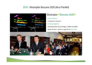 2010 - Masterplan Bassano 2020 (Area Parolini) 
Masterplan «Bassano 2020» 
• L’asse dei musei 
• L’istruzione in sicurezza 
• Il verde protagonista 
• Razionalizzazione dei parcheggi e mobilità sostenibile 
• Spazio alle idee e volume ai sogni di una nuova città 
 