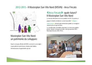 2012-2013 - Il Masterplan San Vito Nord (MSVN) - Area Fincato 
«Area Fincato»: quale futuro? 
Il Masterplan San Vito Nord 
La mancata alienazione di un’area pubblica nel 2011 ha portato un 
gruppo di cittadini ad elaborare scenari di possibile «sviluppo e 
valorizzazione» offrendo agli amministratori pubblici un ventaglio di 
soluzioni prima di ogni decisione. 
La centralità della sostenibilità ambientale in un intervento pubblico-privato, 
naturale conseguenza di altre scelte già operative (RES, 
Masterplan Bassano 2020, PICIL) 
Masterplan San Vito Nord: 
un patrimonio da sviluppare 
Dopo la consegna ufficiale del MSVN, avvenuta lo scorso luglio, i 
responsabili dei tavoli di lavoro chiedono alla Pubblica 
Amministrazione di approfondirne gli esiti. 
 