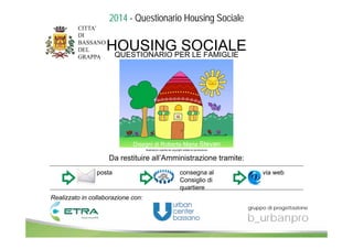 QUESTIONARIO PER LE FAMIGLIE HOUSING SOCIALE 
Disegni di Roberta Maria Stevan 
Illustrazioni coperte da copyright vietata la riproduzione 
Da restituire all’Amministrazione tramite: 
posta consegna al 
Consiglio di 
quartiere 
via web 
Realizzato in collaborazione con: 
gruppo di progettazione 
b_urbanpro 
2014 - Questionario Housing Sociale 
 