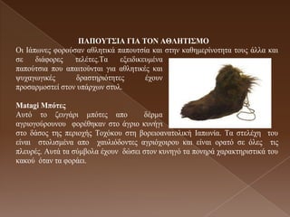 ΠAΠΟΤΣ΢ΗΑ ΓΗΑ ΣΟΝ ΑΘΛΖΣΗ΢ΜΟ
Οη Ιάπσλεο θνξνύζαλ αζιεηηθά παπνπηζία θαη ζηελ θαζεκεξίλνηεηα ηνπο άιια θαη
ζε    δηάθνξεο   ηειέηεο.Τα   εμεηδηθεπκέλα
παπνύηζηα πνπ απαηηνύληαη γηα αζιεηηθέο θαη
ςπραγσγηθέο      δξαζηεξηόηεηεο       έρνπλ
πξνζαξκνζηεί ζηνλ ππάξρσλ ζηπι.

Matagi Μπόηες
Απηό ην δεπγάξη κπόηεο απν           δέξκα
αγξηνγνύξνπλνπ θνξέζεθαλ ζην άγξην θπλήγη
ζην δάζνο ηεο πεξηνρήο Τνρόθνπ ζηε βνξεηναλαηνιηθή Ιαπσλία. Τα ζηειέρε ηνπ
είλαη ζηνιηζκέλα απν ραπιηόδνληεο αγξηόρνηξνπ θαη είλαη νξαηό ζε όιεο ηηο
πιεπξέο. Απηά ηα ζύκβνια έρνπλ δώζεη ζηνλ θπλεγό ηα πνλεξά ραξαθηεξηζηηθά ηνπ
θαθνύ όηαλ ηα θνξάεη.
 