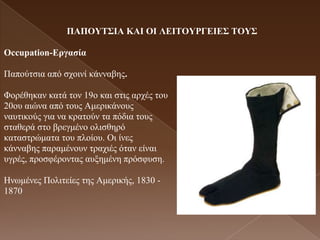 ΠΑΠΟΤΣ΢ΗΑ ΚΑΗ ΟΗ ΛΔΗΣΟΤΡΓΔΗΔ΢ ΣΟΤ΢

Occupation-Δργαζία

Παπνύηζηα από ζρνηλί θάλλαβεο.

Φνξέζεθαλ θαηά ηνλ 19ν θαη ζηηο αξρέο ηνπ
20νπ αηώλα από ηνπο Ακεξηθάλνπο
λαπηηθνύο γηα λα θξαηνύλ ηα πόδηα ηνπο
ζηαζεξά ζην βξεγκέλν νιηζζεξό
θαηαζηξώκαηα ηνπ πινίνπ. Οη ίλεο
θάλλαβεο παξακέλνπλ ηξαρηέο όηαλ είλαη
πγξέο, πξνζθέξνληαο απμεκέλε πξόζθπζε.

Ηλσκέλεο Πνιηηείεο ηεο Ακεξηθήο, 1830 -
1870
 