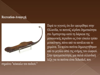 Recreation-Αλαυστή

                                 Παξά ην γεγνλόο όηη δελ εθεπξέζεθε ζηελ
                                 Οιιαλδία, ην παηηλάδ θέξδηζε δεκνηηθόηεηα
                                 ζην Άκζηεξληακ θαηά ηε δηάξθεηα ηεο
                                 κεζαησληθήο πεξηόδνπ σο έλαλ εύθνιν ηξόπν
                                 κεηαθίλεζεο πάλσ από ηα θαλάιηα θαη ην
                                 ρεηκώλα. Τα πξώηα παηίληα δεκηνπξγήζεθαλ
                                 από ην κεγάιν νζηό ηεο θλήκεο ηνπ ειαθηνύ.
                                 Σηελ πξαγκαηηθόηεηα, κηα παιηά νιιαλδηθή
                                 ιέμε γηα ηα παηίληα είλαη Schenkel, πνπ
ζεκαίλεη "θόθθαιν ηνπ πνδηνύ."
 