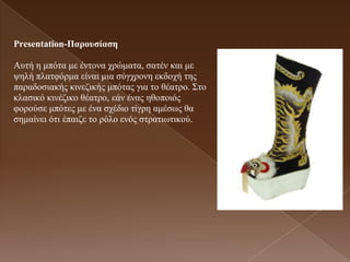 Presentation-Παροσζίαζε

Απηή ε κπόηα κε έληνλα ρξώκαηα, ζαηέλ θαη κε
ςειή πιαηθόξκα είλαη κηα ζύγρξνλε εθδνρή ηεο
παξαδνζηαθήο θηλεδηθήο κπόηαο γηα ην ζέαηξν. Σην
θιαζηθό θηλέδηθν ζέαηξν, εάλ έλαο εζνπνηόο
θνξνύζε κπόηεο κε έλα ζρέδην ηίγξε ακέζσο ζα
ζεκαίλεη όηη έπαηδε ην ξόιν ελόο ζηξαηησηηθνύ.
 