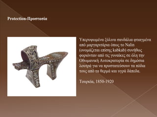 Protection-Προζηαζία



                       Υπεξπςσκέλα μύιηλα ζαλδάιηα θηηαγκέλα
                       από καξγαξηηάξηα όπσο ην Nalin
                       (νλνκάδεηαη επίζεο kabkab) ζπλήζσο
                       θνξηόληαλ από ηηο γπλαίθεο ζε όιε ηελ
                       Οζσκαληθή Απηνθξαηνξία ζε δεκόζηα
                       ινπηξά γηα λα πξνζηαηεύζνπλ ηα πόδηα
                       ηνπο από ηα ζεξκά θαη πγξά δάπεδα.

                       Τνπξθία, 1850-1920
 