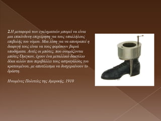 2.Η κεηαθνξά ησλ εγθιεκαηηώλ κπνξεί λα είλαη
κηα επηθίλδπλε επηρείξεζε γηα ηνπο ππαιιήινπο
επηβνιήο ηνπ λόκνπ. Μηα ιύζε γηα λα απνηξαπεί ε
δηαθπγή ηνπο είλαη λα ηνπο θνξέζνπλ βαξηά
ππνδήκαηα. Απηέο νη κπόηεο, πνπ νλνκάδνληαη
κπόηεο Όξεγθνλ, έρνπλ έλα κεηαιιηθό δαθηύιην
δέθα θηιώλ πνπ πεξηβάιιεη ηνπο αζηξαγάινπο ηνπ
θξαηνπκέλνπ, κε απνηέιεζκα λα δπζρεξαίλνπλ ην
δξάζηε.

Ηλσκέλεο Πνιηηείεο ηεο Ακεξηθήο, 1910
 