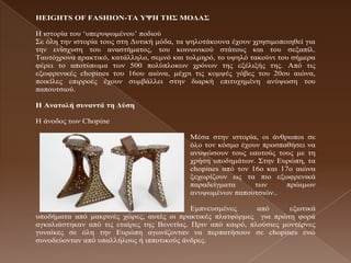 HEIGHTS OF FASHION-ΣΑ ΤΦΖ ΣΖ΢ ΜΟΓΑ΢

Η ηζηνξία ηνπ ‘ππεξπςσκέλνπ’ πνδηνύ
Σε όιε ηελ ηζηνξία ηνπο ζηε Γπηηθή κόδα, ηα ςεινηάθνπλα έρνπλ ρξεζηκνπνηεζεί γηα
ηελ ελίζρπζε ηνπ αλαζηήκαηνο, ηνπ θνηλσληθνύ ζηάηνπο θαη ηνπ ζεμαπίι.
Ταπηόρξνλα πξαθηηθό, θαηάιιειν, ζεκλό θαη ηνικεξό, ην πςειό ηαθνύλη ηνπ ζήκεξα
θέξεη ην απνηύπσκα ησλ 500 πνιύπινθσλ ρξόλσλ ηεο εμέιημήο ηεο. Από ηηο
εμσθξεληθέο chopines ηνπ 16νπ αηώλα, κέρξη ηηο θνκςέο γόβεο ηνπ 20νπ αηώλα,
πνηθίιεο επηξξνέο έρνπλ ζπκβάιιεη ζηελ δηαξθή επηηπρεκέλε αλύςσζε ηνπ
παπνπηζηνύ.

Ζ Αλαηοιή ζσλαληά ηε Γύζε

Η άλνδνο ησλ Chopine

                                            Μέζα ζηελ ηζηνξία, νη άλζξσπνη ζε
                                            όιν ηνλ θόζκν έρνπλ πξνζπαζήζεη λα
                                            αλπςώζνπλ ηνπο εαπηνύο ηνπο κε ηε
                                            ρξήζε ππνδεκάησλ. Σηελ Δπξώπε, ηα
                                            chopines από ηνλ 16ν θαη 17ν αηώλα
                                            μερσξίδνπλ σο ηα πην εμσθξεληθά
                                            παξαδείγκαηα      ησλ      πξώηκσλ
                                            αλπςσκέλσλ παπνπηζηώλ..

                                            Δκπλεπζκέλεο      από      εμσηηθά
ππνδήκαηα από καθξηλέο ρώξεο, απηέο νη πξαθηηθέο πιαηθόξκεο γηα πξώηε θνξά
αγθαιηάζηεθαλ από ηηο εηαίξεο ηεο Βελεηίαο. Πξηλ από θαηξό, πινύζηεο κνληέξλεο
γπλαίθεο ζε όιε ηελ Δπξώπε αγσλίδνληαλ λα πεξπαηήζνπλ ζε chopines ελώ
ζπλνδεύνληαλ από ππαιιήινπο ή ηππνηηθνύο άλδξεο.
 