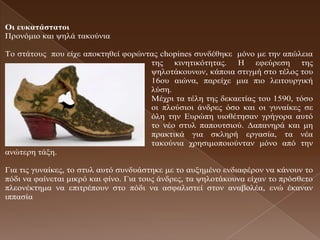 Οη εσθαηάζηαηοη
Πξνλόκην θαη ςειά ηαθνύληα

Τν ζηάηνπο πνπ είρε απνθηεζεί θνξώληαο chopines ζπλδέζεθε κόλν κε ηελ απώιεηα
                                    ηεο θηλεηηθόηεηαο. Η εθεύξεζε ηεο
                                    ςεινηάθνπλσλ, θάπνηα ζηηγκή ζην ηέινο ηνπ
                                    16νπ αηώλα, παξείρε κηα πην ιεηηνπξγηθή
                                    ιύζε.
                                    Μέρξη ηα ηέιε ηεο δεθαεηίαο ηνπ 1590, ηόζν
                                    νη πινύζηνη άλδξεο όζν θαη νη γπλαίθεο ζε
                                    όιε ηελ Δπξώπε πηνζέηεζαλ γξήγνξα απηό
                                    ην λέν ζηπι παπνπηζηνύ. Γαπαλεξά θαη κε
                                    πξαθηηθά γηα ζθιεξή εξγαζία, ηα λέα
                                    ηαθνύληα ρξεζηκνπνηνύληαλ κόλν από ηελ
αλώηεξε ηάμε.

Γηα ηηο γπλαίθεο, ην ζηπι απηό ζπλδπάζηεθε κε ην απμεκέλν ελδηαθέξνλ λα θάλνπλ ην
πόδη λα θαίλεηαη κηθξό θαη θίλν. Γηα ηνπο άλδξεο, ηα ςεινηάθνπλα είραλ ην πξόζζεην
πιενλέθηεκα λα επηηξέπνπλ ζην πόδη λα αζθαιηζηεί ζηνλ αλαβνιέα, ελώ έθαλαλ
ηππαζία
 