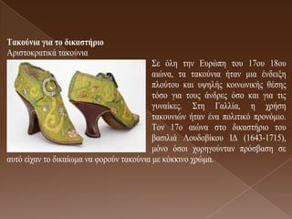 Σαθούληα γηα ηο δηθαζηήρηο
Αξηζηνθξαηηθά ηαθνύληα
                                          Σε όιε ηελ Δπξώπε ηνπ 17νπ 18νπ
                                          αηώλα, ηα ηαθνύληα ήηαλ κηα έλδεημε
                                          πινύηνπ θαη πςειήο θνηλσληθήο ζέζεο
                                          ηόζν γηα ηνπο άλδξεο όζν θαη γηα ηηο
                                          γπλαίθεο. Σηε Γαιιία, ε ρξήζε
                                          ηαθνπληώλ ήηαλ έλα πνιηηηθό πξνλόκην.
                                          Τνλ 17ν αηώλα ζην δηθαζηήξην ηνπ
                                          βαζηιηά Λνπδνβίθνπ ΙΓ (1643-1715),
                                          κόλν όζνη ρνξεγνύληαλ πξόζβαζε ζε
απηό είραλ ην δηθαίσκα λα θνξνύλ ηαθνύληα κε θόθθηλν ρξώκα.
 