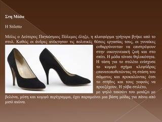 ΢ηε Μόδα

Η Stiletto

Μόιηο ν Γεύηεξνο Παγθόζκηνο Πόιεκνο έιεμε, ε πιαηθόξκα γξήγνξα βγήθε από ην
ζηπι. Καζώο νη άλδξεο αλέθηεζαλ ηηο πνιηηηθέο ζέζεηο εξγαζίαο ηνπο, νη γπλαίθεο
                                               ελζαξξύλνληαλ λα επηζηξέςνπλ
                                               ζηελ νηθνγελεηαθή δσή θαη ζην
                                               ζπίηη. Η κόδα ηόληζε ζειπθόηεηα.
                                               Η ηάζε γηα ην ζηηιέην ελίζρπζε
                                               ην θνκςό ζρήκα θιεςύδξαο
                                               επαλαηνπνζεηώληαο ηε ζηάζε ηνπ
                                               ζώκαηνο θαη πξνθαιώληαο έηζη
                                               ην ζηήζνο θαη ηνπο γνθνύο λα
                                               πξνεμέρνπλ. Η γόβα ζηηιέην,
                                               κε ςειό ηαθνύλη ηνπ κνηάδεη κε
βειόλα, κύηε θαη θνκςό πεξίγξακκα, έρεη παξακείλεη κηα βάζε κόδαο γηα πάλσ από
κηζό αηώλα.
 