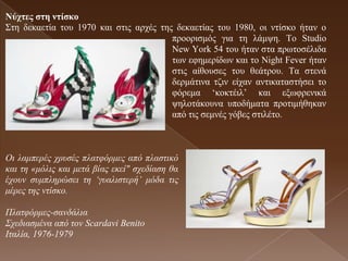 Νύτηες ζηε ληίζθο
Σηε δεθαεηία ηνπ 1970 θαη ζηηο αξρέο ηεο δεθαεηίαο ηνπ 1980, νη ληίζθν ήηαλ ν
                                        πξννξηζκόο γηα ηε ιάκςε. Τν Studio
                                        New York 54 ηνπ ήηαλ ζηα πξσηνζέιηδα
                                        ησλ εθεκεξίδσλ θαη ην Night Fever ήηαλ
                                        ζηηο αίζνπζεο ηνπ ζεάηξνπ. Τα ζηελά
                                        δεξκάηηλα ηδηλ είραλ αληηθαηαζηήζεη ην
                                        θόξεκα ‘θνθηέηι’ θαη εμσθξεληθά
                                        ςεινηάθνπλα ππνδήκαηα πξνηηκήζεθαλ
                                        από ηηο ζεκλέο γόβεο ζηηιέην.



Οη ιακπεξέο ρξπζέο πιαηθόξκεο από πιαζηηθό
θαη ηε «κόιηο θαη κεηά βίαο εθεί" ζρεδίαζε ζα
έρνπλ ζπκπιεξώζεη ηε ‘γπαιηζηεξή’ κόδα ηηο
κέξεο ηεο ληίζθν.

Πιαηθόξκεο-ζαλδάιηα
Σρεδηαζκέλα από ηνλ Scardavi Benito
Θηαιία, 1976-1979
 