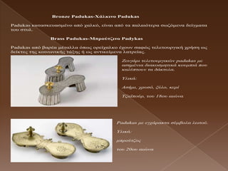 Bronze Padukas-Υάιθηλο Padukas

Padukas θαηαζθεπαζκέλν από ραιθό, είλαη από ηα παιαηόηεξα ζσδόκελα δείγκαηα
ηνπ ζηπι.

               Brass Padukas-Μπρούηδηλο Padykas

Padukas από βαξέα κέηαιια όπσο νξείραιθν έρνπλ ζαθώο ηειεηνπξγηθή ρξήζε σο
δείθηεο ηεο θνηλσληθήο ηάμεο ή σο αληηθείκελα ιαηξείαο.

                                          Ζεπγάξη ηειεηνπξγηθώλ padukas κε
                                          αζεκέληα δηαθνζκεηηθά θνπκπηά πνπ
                                          θαιύπηνπλ ηα δάθηπια.

                                          Υιηθά:

                                          Αζήκη, ρξπζό, μύιν, θεξί

                                          Τδατπνύξ, ηνπ 18νπ αηώλα




                                        Padukas κε εγράξαθηα ζύκβνια ισηνύ.

                                        Υιηθά:

                                        κπξνύηδνο

                                        ηνπ 20νπ αηώλα
 