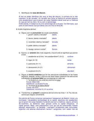 f)   Identifiqueu les veus del discurs.

    Al text es poden identificar dos veus al llarg del discurs. La primera és la més
    important: la del narrador. Un narrador que conta la història en primera persona
    (ens assabentàrem que el govern de Largo Caballero decidí anar-se’n a València
    2) i que per tant és intern, ho viu com un personatge.
    D’altra banda, hi trobem la veu d’un personatge de la situació, Toni Bernaveu, que
    parla en estil directe (Cal que deixeu ara una mica la feina 28).

2. Anàlisi lingüística del text

    a) Digueu com es pronuncien les vocals subratllades.
             1. govern: oberta o tancada?      oberta

                2. llavors: oberta o tancada?      oberta

                3. novembre: oberta o tancada?     tancada

                4. poble: oberta o tancada?        oberta

                5. riquesa: sonora o sorda?        Sonora

    b) Escriviu un sinònim dels mots següents, d’acord amb el significat que prenen
       al text.
                1. assabentar-se (al text: “ens assabentàrem”) (lín 2) conéixer

                2. trigar (lín 10)                                          tardar

                3. queviures (lín 11)                                       aliments

                4. darrerament (lín 21)                                     últimament

                5. exuberant (lín 21)                                       abundant

    c) Digueu la funció sintàctica que fan les estructures subratllades en les frases
       següents; després, torneu a escriure les dues frases substituint les estructures
       subratllades pel pronom feble que corresponga en cada cas.
               1. “la situació en una ciutat tan enorme era greu”
               Funció: SAdv-CAtr
               Substitució: La situació ho era.
               2. “va entrar en la nostra oficina”
               Funció: SP-CCLl
               Substitució: va entrar-hi o hi va entrar

    d) Transformeu en present la seqüència del text entre les línies 1 i 9. Feu tots els
       canvis que cregueu convenients

    Els exèrcits de Franco comencen seriosament l’assajament de Madrid i inicien uns
    sovintejats i devastadors bombardeigs de la capital, aleshores ens assabentem
    que el govern de Largo Caballero ha decidit anar-se’n a València. Llavors, primeria
    de novembre, es desferma l’atac general contra la capital d’Espanya; el
    capità general, Miaja, amb pràcticament l’únic ajut de les enfervorides masses
    populars esquerranes i la decidida i intel·ligent col·laboració dels comunistes,
    organitza una defensa efectivament heroica i sangonosa, com relaten tots els


                                                        http://personales.ya.com/alfonsgc   2
 