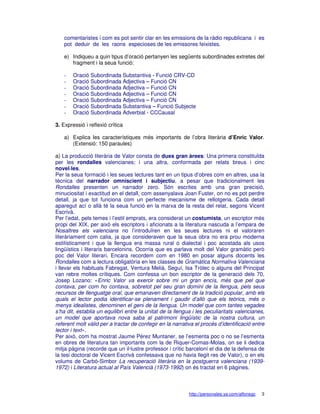 comentaristes i com es pot sentir clar en les emissions de la ràdio republicana i es
    pot deduir de les raons especioses de les emissores feixistes.

    e) Indiqueu a quin tipus d’oració pertanyen les següents subordinades extretes del
       fragment i la seua funció:

    -   Oració Subordinada Substantiva - Funció CRV-CD
    -   Oració Subordinada Adjectiva – Funció CN
    -   Oració Subordinada Adjectiva – Funció CN
    -   Oració Subordinada Adjectiva – Funció CN
    -   Oració Subordinada Adjectiva – Funció CN
    -   Oració Subordinada Substantiva – Funció Subjecte
    -   Oració Subordinada Adverbial - CCCausal

3. Expressió i reflexió crítica

    a) Explica les característiques més importants de l’obra literària d’Enric Valor.
       (Extensió: 150 paraules)

a) La producció literària de Valor consta de dues gran àrees: Una primera constituïda
per les rondalles valencianes; i una altra, conformada per relats breus i cinc
novel·les.
Per la seua formació i les seues lectures tant en un tipus d’obres com en altres, usa la
tècnica del narrador omniscient i subjectiu, a pesar que tradicionalment les
Rondalles presenten un narrador zero. Són escrites amb una gran precisió,
minuciositat i exactitud en el detall, com assenyalava Joan Fuster, on no es pot perdre
detall, ja que tot funciona com un perfecte mecanisme de rellotgeria. Cada detall
aparegut ací o allà té la seua funció en la marxa de la resta del relat, segons Vicent
Escrivà.
Per l’edat, pels temes i l’estil emprats, era considerat un costumista, un escriptor més
propi del XIX, per això els escriptors i aficionats a la literatura nascuda a l’empara de
Nosaltres els valencians no l’introduïren en les seues lectures ni el valoraren
literàriament com calia, ja que consideraven que la seua obra no era prou moderna
estilísticament i que la llengua era massa rural o dialectal i poc acostada als usos
lingüístics i literaris barcelonins. Ocorria que es parlava molt del Valor gramàtic però
poc del Valor literari. Encara recordem com en 1980 en posar alguns docents les
Rondalles com a lectura obligatòria en les classes de Gramàtica Normativa Valenciana
i llevar els habituals Fabregat, Ventura Melià, Seguí, Isa Tròlec o alguns del Principat
van rebre moltes crítiques. Com confessa un bon escriptor de la generació dels 70,
Josep Lozano: «Enric Valor va exercir sobre mi un gran encís, més que pel que
contava, per com ho contava, sobretot pel seu gran domini de la llengua, pels seus
recursos de llenguatge oral, que emanaven directament de la tradició popular, amb els
quals el lector podia identificar-se plenament i gaudir d’allò que els teòrics, més o
menys idealistes, denominen el geni de la llengua. Un model que com tantes vegades
s’ha dit, establia un equilibri entre la unitat de la llengua i les peculiaritats valencianes,
un model que aportava nova saba al patrimoni lingüístic de la nostra cultura, un
referent molt vàlid per a tractar de confegir en la narrativa el procés d’identificació entre
lector i text».
Per això, com ha mostrat Jaume Pérez Muntaner, se l’esmenta poc o no se l’esmenta
en obres de literatura tan importants com la de Riquer-Comas-Molas, on se li dedica
mitja pàgina (recorde que un il·lustre professor i crític barceloní el dia de la defensa de
la tesi doctoral de Vicent Escrivà confessava que no havia llegit res de Valor), o en els
volums de Carbó-Simbor La recuperació literària en la postguerra valenciana (1939-
1972) i Literatura actual al País Valencià (1973-1992) on és tractat en 6 pàgines.



                                                            http://personales.ya.com/alfonsgc   3
 