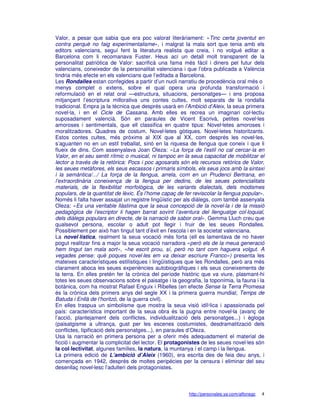 Valor, a pesar que sabia que era poc valorat literàriament: «Tinc certa joventut en
contra perquè no faig experimentalisme», i malgrat la mala sort que tenia amb els
editors valencians, seguí fent la literatura realista que creia, i no volgué editar a
Barcelona com li recomanava Fuster. Heus ací un detall molt transparent de la
personalitat patriòtica de Valor: sacrificà una fama més fàcil i diners pel futur dels
valencians, coneixedor de la personalitat valenciana i que l’obra publicada a València
tindria més efecte en els valencians que l’editada a Barcelona.
Les Rondalles estan confegides a partir d’un nucli narratiu de procedència oral més o
menys complet o extens, sobre el qual opera una profunda transformació i
reformulació en el relat oral —estructura, situacions, personatges— i ens proposa
mitjançant l’escriptura millorativa uns contes cultes, molt separats de la rondalla
tradicional. Empra ja la tècnica que després usarà en l’Ambició d’Aleix, la seua primera
novel·la, i en el Cicle de Cassana. Amb elles es recrea un imaginari col·lectiu
suposadament valencià. Són en paraules de Vicent Escrivà, petites novel·les
amoroses i sentimentals, que ell classifica en quatre tipus: Novel·letes amoroses i
moralitzadores. Quadres de costum. Novel·letes gòtiques. Novel·letes historitzants.
Estos contes cultes, més pròxims al XIX que al XX, com després les novel·les,
s’aguanten no en un estil treballat, sinó en la riquesa de llengua que coneix i que li
flueix de dins. Com assenyalava Joan Oleza: «La força de l’estil no cal cercar-la en
Valor, en el seu sentit rítmic o musical, ni tampoc en la seua capacitat de mobilitzar el
lector a través de la retòrica: Pocs i poc agosarats són els recursos retòrics de Valor,
les seues metàfores, els seus escassos i primaris símbols, els seus jocs amb la sintaxi
i la semàntica/.../ La força de la llengua, arrela, com en un Prudenci Bertrana, en
l’extraordinària coneixença de la llengua per dedins, de les seues potencialitats
materials, de la flexibilitat morfològica, de les variants dialectals, dels modismes
populars, de la quantitat de lèxic. És l’home capaç de fer reviscolar la llengua popular».
Només li falta haver assajat un registre lingüístic per als diàlegs, com també assenyala
Oleza: «Es una veritable llàstima que la seua concepció de la novel·la i de la missió
pedagògica de l’escriptor li hagen barrat sovint l’aventura del llenguatge col·loquial,
dels diàlegs populars en directe, de la narració de sabor oral». Gemma Lluch creu que
qualsevol persona, escolar o adult pot llegir i fruir de les seues Rondalles.
Possiblement per això han tingut tant d’èxit en l’escola i en la societat valenciana.
La novel·lística, realment la seua vocació més forta (ell es lamentava de no haver
pogut realitzar fins a major la seua vocació narradora «però els de la meua generació
hem tingut tan mala sort», «he escrit prou, sí, però no tant com haguera volgut. A
vegades pense: què poques novel·les em va deixar escriure Franco») presenta les
mateixes característiques estilístiques i lingüístiques que les Rondalles, però ara més
clarament aboca les seues experiències autobiogràfiques i els seus coneixements de
la terra. En elles pretén fer la crònica del període històric que va viure, plasmant-hi
totes les seues observacions sobre el paisatge i la geografia, la toponímia, la fauna i la
botànica, com ha mostrat Rafael Enguix i Ribelles (en efecte Sense la Terra Promesa
és la crònica dels primers anys del segle XX i la primera guerra mundial; Temps de
Batuda i Enllà de l’horitzó, de la guerra civil).
En elles traspua un simbolisme que mostra la seua visió idíl·lica i apassionada pel
país: característica important de la seua obra és la pugna entre novel·la (avanç de
l’acció, plantejament dels conflictes, individualització dels personatges...) i ègloga
(paisatgisme a ultrança, gust per les escenes costumistes, desdramatització dels
conflictes, tipificació dels personatges...), en paraules d’Oleza.
Usa la narració en primera persona per a oferir més adequadament el material de
ficció i augmentar la complicitat del lector. El protagonistes de les seues novel·les són
la col·lectivitat, algunes famílies, la natura, la muntanya i el camp i la llengua.
La primera edició de L’ambició d’Aleix (1960), era escrita des de feia deu anys, i
començada en 1942, després de moltes peripècies per la censura i eliminar del seu
desenllaç novel·lesc l’adulteri dels protagonistes.



                                                         http://personales.ya.com/alfonsgc   4
 