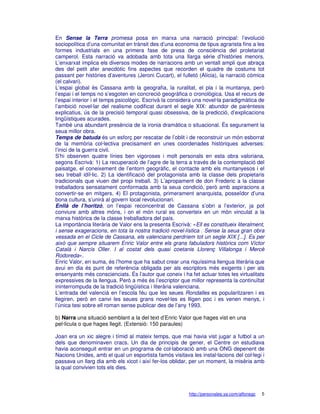 En Sense la Terra promesa posa en marxa una narració principal: l’evolució
sociopolítica d’una comunitat en trànsit des d’una economia de tipus agrarista fins a les
formes industrials en una primera fase de presa de consciència del proletariat
camperol. Esta narració va adobada amb tota una llarga sèrie d’històries menors.
L’enxarxat implica els diversos modes de narracions amb un ventall ampli que abraça
des del petit afer anecdòtic fins aspectes que recorden el quadre de costums tot
passant per històries d’aventures (Jeroni Cucart), el fulletó (Alícia), la narració còmica
(el calvari).
L’espai global és Cassana amb la geografia, la ruralitat, el pla i la muntanya, però
l’espai i el temps no s’esgoten en concreció geogràfica o cronològica. Usa el recurs de
l’espai interior i el temps psicològic. Escrivà la considera una novel·la paradigmàtica de
l’ambició novel·lar del realisme codificat durant el segle XIX: abundor de parèntesis
explicatius, ús de la precisió temporal quasi obsessiva, de la predicció, d’explicacions
lingüístiques acurades.
També una abundant presència de la ironia dramàtica o situacional. És segurament la
seua millor obra.
Temps de batuda és un esforç per rescatar de l’oblit i de reconstruir un món esborrat
de la memòria col·lectiva precisament en unes coordenades històriques adverses:
l’inici de la guerra civil.
S’hi observen quatre línies ben vigoroses i molt personals en esta obra valoriana,
segons Escrivà: 1) La recuperació de l’agre de la terra a través de la contemplació del
paisatge, el coneixement de l’entorn geogràfic, el contacte amb els muntanyesos i el
seu treball idíl·lic. 2) La identificació del protagonista amb la classe dels propietaris
tradicionals que viuen del propi treball. 3) L’apropament de don Frederic a la classe
treballadora sensatament conformada amb la seua condició, però amb aspiracions a
convertir-se en mitgers. 4) El protagonista, primerament anarquista, posseïdor d’una
bona cultura, s’unirà al govern local revolucionari.
Enllà de l’horitzó, on l’espai reconcentrat de Cassana s’obri a l’exterior, ja pot
conviure amb altres móns, i on el món rural es converteix en un món vinculat a la
marxa històrica de la classe treballadora del país.
La importància literària de Valor ens la presenta Escrivà: «Ell es constitueix literalment,
i sense exageracions, en tota la nostra tradició novel·lística . Sense la seua gran obra
vessada en el Cicle de Cassana, els valencians perdríem tot un segle XIX [...]. Es per
això que sempre situarem Enric Valor entre els grans fabuladors històrics com Víctor
Català i Narcís Oller. I al costat dels quasi coetanis Llorenç Villalonga i Mercè
Rodoreda».
Enric Valor, en suma, és l’home que ha sabut crear una riquíssima llengua literària que
avui en dia és punt de referència obligada per als escriptors més exigents i per als
ensenyants més conscienciats. És l’autor que coneix i ha fet actuar totes les virtualitats
expressives de la llengua. Però a més és l’escriptor que millor representa la continuïtat
ininterrompuda de la tradició lingüística i literària valenciana.
L’entrada del valencià en l’escola féu que les seues Rondalles es popularitzaren i es
llegiren, però en canvi les seues grans novel·les es lligen poc i es venen menys, i
l’única tesi sobre ell roman sense publicar des de l’any 1993.

b) Narra una situació semblant a la del text d’Enric Valor que hages vist en una
pel·lícula o que hages llegit. (Extensió: 150 paraules)

Joan era un xic alegre i tímid al mateix temps, que mai havia vist jugar a futbol a un
dels que denominaven cracs. Un dia de principis de gener, el Centre on estudiava
havia aconseguit entrar en un programa de col·laboració amb una ONG depenent de
Nacions Unides, amb el qual un esportista famós visitava les instal·lacions del col·legi i
passava un llarg dia amb els xicot i així fer-los oblidar, per un moment, la misèria amb
la qual convivien tots els dies.



                                                          http://personales.ya.com/alfonsgc   5
 