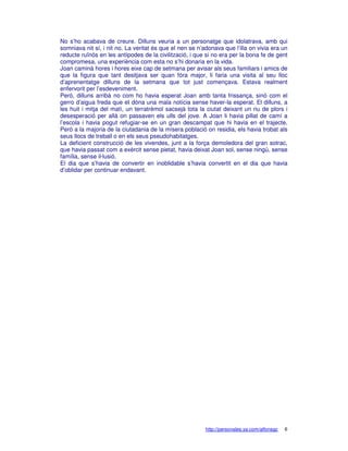 No s’ho acabava de creure. Dilluns veuria a un personatge que idolatrava, amb qui
somniava nit sí, i nit no. La veritat és que el nen se n’adonava que l’illa on vivia era un
reducte ruïnós en les antípodes de la civilització, i que si no era per la bona fe de gent
compromesa, una experiència com esta no s’hi donaria en la vida.
Joan caminà hores i hores eixe cap de setmana per avisar als seus familiars i amics de
que la figura que tant desitjava ser quan fóra major, li faria una visita al seu lloc
d’aprenentatge dilluns de la setmana que tot just començava. Estava realment
enfervorit per l’esdeveniment.
Però, dilluns arribà no com ho havia esperat Joan amb tanta frissança, sinó com el
gerro d’aigua freda que et dóna una mala notícia sense haver-la esperat. El dilluns, a
les huit i mitja del matí, un terratrèmol sacsejà tota la ciutat deixant un riu de plors i
desesperació per allà on passaven els ulls del jove. A Joan li havia pillat de camí a
l’escola i havia pogut refugiar-se en un gran descampat que hi havia en el trajecte.
Però a la majoria de la ciutadania de la mísera població on residia, els havia trobat als
seus llocs de treball o en els seus pseudohabitatges.
La deficient construcció de les vivendes, junt a la força demoledora del gran sotrac,
que havia passat com a exèrcit sense pietat, havia deixat Joan sol, sense ningú, sense
família, sense il·lusió.
El dia que s’havia de convertir en inoblidable s’havia convertit en el dia que havia
d’oblidar per continuar endavant.




                                                          http://personales.ya.com/alfonsgc   6
 