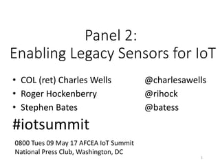 Panel	2:
Enabling	Legacy	Sensors	for	IoT
• COL	(ret)	Charles	Wells @charlesawells
• Roger	Hockenberry @rihock
• Stephen	Bates	 @batess
#iotsummit
1
0800	Tues	09	May	17	AFCEA	IoT Summit
National	Press	Club,	Washington,	DC
 