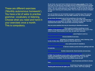 As you know, you must hand in Internet exercises once a month. In fact, if you
                                      work well, you will discover that English teachers are becoming almost obsolete
                                      and that you don’t need them at all. There are lots of English learning materials
These are different exercises         online – you can choose grammar and vocabulary, but do not miss the chance to
                                      practise your listening and reading skills. There are chats for learners of English
(‘Monthly autonomous homework’).      as well.

You have a list of webs to practise   You can try these out, but remember to hand in a printed copy of the exercise
                                      you choose! And remember, use only FREE materials, do not buy anything!
grammar, vocabulary or listening.     As you know, the easiest way to find something on the web is with
Choose what you need and hand in      http://www.google.com, a search engine. You can type in ESL exercises free, or
                                      whatever you are looking for, for example, ‘infinitives and gerunds’. You’ll be
your exercises once a month.          surprised at the results. This may be time consuming, however.

This is compulsory.                   Here are some websites that may be interesting for Batxillerat students:

                                      http://www.autoenglish.org . This is good to practise everything on your
                                      syllabus. It has grammar exercises with links to explanations. If you go to ‘Free
                                      online courses’ (intermediate) it can help you plan your exercises.

                                      http://www.ego4u.com/en/cram-up/grammar. Lots of topics to work on.

                                      http://english.baladre.org Choose batxillerat exercises.

                                      http://agendaweb.org Exercises on vocabulary, grammar, verbs, listening. Links
                                      to lots of other sites. Really useful for what you have to do.

                                      http://learn-english-today.com: very useful practice for batxillerat.

                                      http://englisch-hilfen.de/en A German website (careful with the spelling!) with lots
                                      of materials.

                                      http://englishpage.com Another classical site. Good tutorials and exercises.

                                      http://www.ompersonal.com.ar/OMFIRST/presentacion1.htm
                                      A FREE First Certificate course online, with vocabulary, grammar, excellent
                                      reading and listening comprehension. Registration is free. You can also
                                      subscribe to a newsletter. Try the intermediate course as well!

                                      http://www.isabelperez.com/grammar.htm Lots of exercises and links to choose
                                      from.

                                      http://www.englishtown.com/master/hp Scroll down the page and subscribe to
                                      ‘Recibe gratis lecciones de inglés, por e-mail, a diario’. Don’t buy anything!
 
