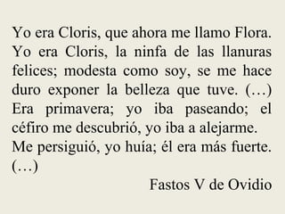 Yo era Cloris, que ahora me llamo Flora.
Yo era Cloris, la ninfa de las llanuras
felices; modesta como soy, se me hace
duro exponer la belleza que tuve. (…)
Era primavera; yo iba paseando; el
céfiro me descubrió, yo iba a alejarme.
Me persiguió, yo huía; él era más fuerte.
(…)
Fastos V de Ovidio